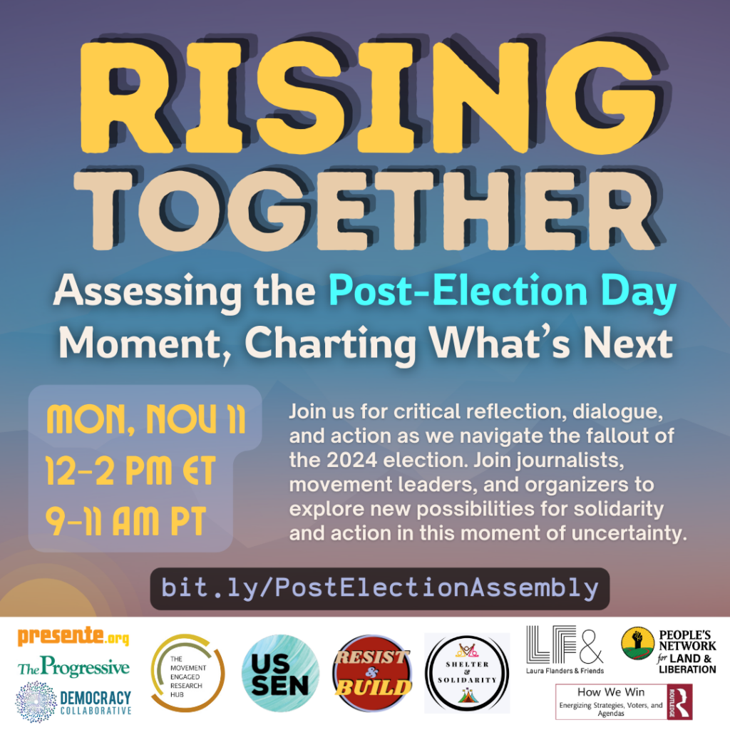 Flier for the event with the text:

RISING TOGETHER
Assessing the Post-Election Day Moment, Charting What's Next
MON, Nou 11
Join us for critical reflection, dialogue, and action as we navigate the fallout of
12-2 PM ET
the 2024 election. Join journalists, movement leaders, and organizers to
9-11 AM PT
explore new possibilities for solidarity and action in this moment of uncertainty.
bit.ly/PostElectionAssembly

And sponsor logos:
Co-sponsors: Resist & Build, Presente.org, How We Win, The Progressive, The Laura Flanders Show, US Solidarity Economy Network, The Democracy Collaborative, People's Network for Land & Liberation, Movement Engaged Research Hub at George Mason University, and Shelter and Solidarity